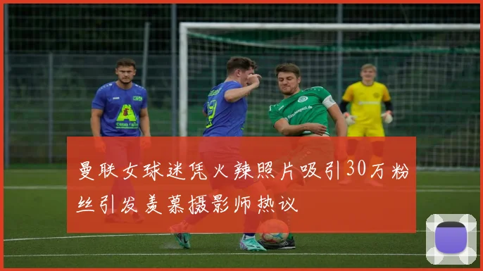 曼联女球迷凭火辣照片吸引30万粉丝引发羡慕摄影师热议