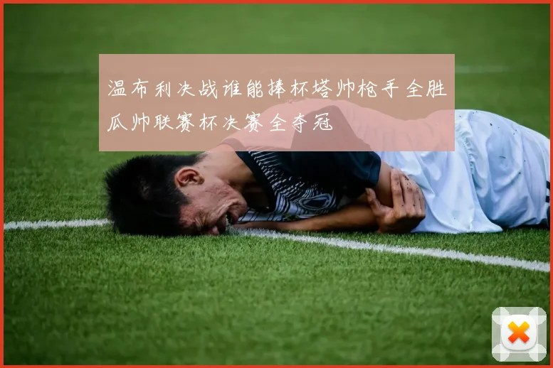 温布利决战谁能捧杯塔帅枪手全胜瓜帅联赛杯决赛全夺冠