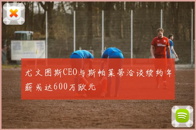 尤文图斯CEO与斯帕莱蒂洽谈续约年薪或达600万欧元