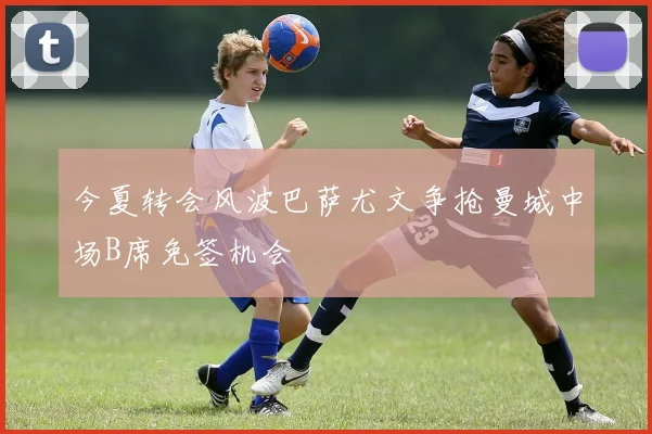 今夏转会风波巴萨尤文争抢曼城中场B席免签机会