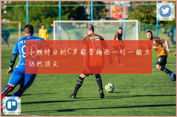 小赖特分析C罗前景梅西一对一能力仍然顶尖
