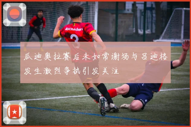瓜迪奥拉赛后未如常谢场与吕迪格发生激烈争执引发关注