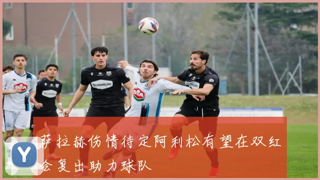萨拉赫伤情待定阿利松有望在双红会复出助力球队