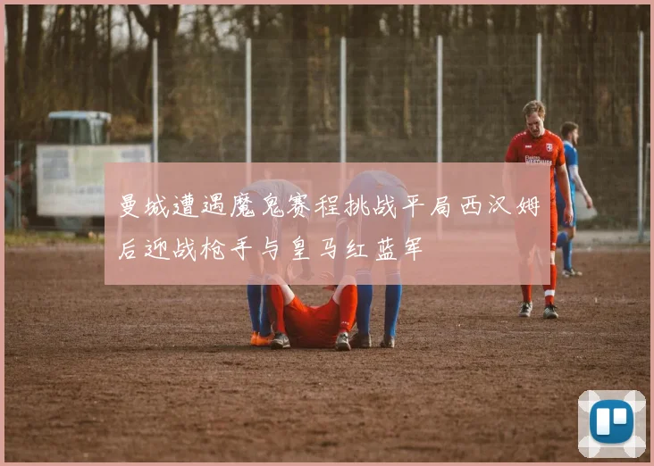 曼城遭遇魔鬼赛程挑战平局西汉姆后迎战枪手与皇马红蓝军