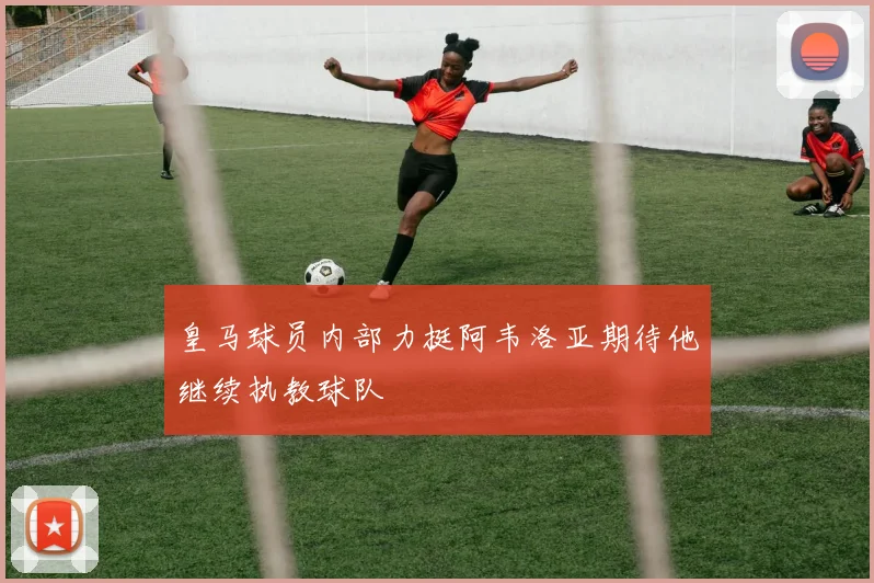 皇马球员内部力挺阿韦洛亚期待他继续执教球队