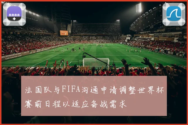 法国队与FIFA沟通申请调整世界杯赛前日程以适应备战需求