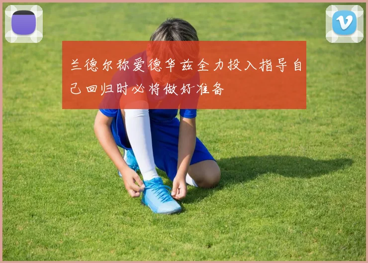 兰德尔称爱德华兹全力投入指导自己回归时必将做好准备
