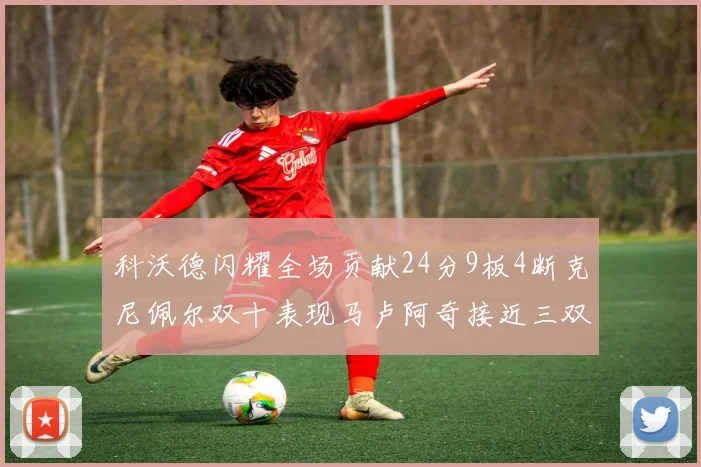 科沃德闪耀全场贡献24分9板4断克尼佩尔双十表现马卢阿奇接近三双助力球队胜利