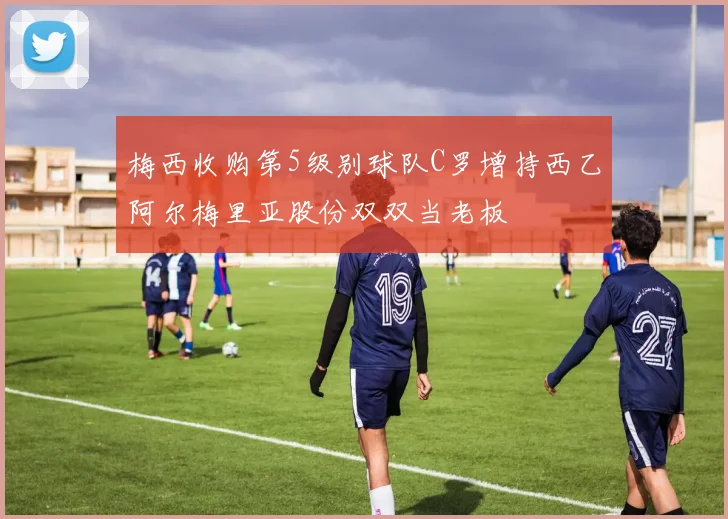 梅西收购第5级别球队C罗增持西乙阿尔梅里亚股份双双当老板