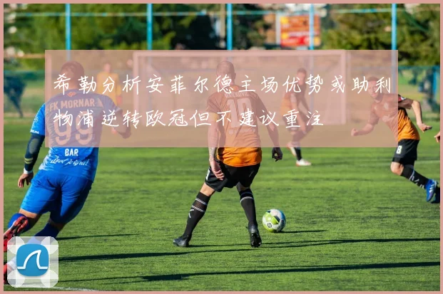 希勒分析安菲尔德主场优势或助利物浦逆转欧冠但不建议重注