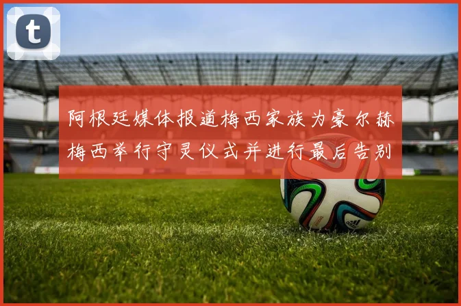 阿根廷媒体报道梅西家族为豪尔赫梅西举行守灵仪式并进行最后告别